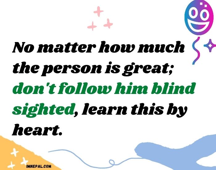 No matter how much the person is great don't follow him blind sighted, learn this by heart.